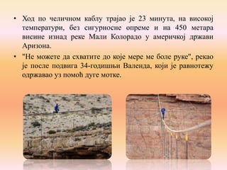 • Ход по челичном каблу трајао је 23 минута, на високој
температури, без сигурносне опреме и на 450 метара
висине изнад реке Мали Колорадо у америчкој држави
Аризона.
• "Не можете да схватите до које мере ме болe руке", рекао
је после подвига 34-годишњи Валенда, који је равнотежу
одржавао уз помоћ дуге мотке.

 