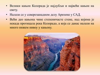 • Велики кањон Колорада је најдубљи и највећи кањон на
свету.
• Налази се у северозападном делу Аризоне у САД.
• Већи део кањона чине степеничасте стене, над којима је
некада протицала река Колорадо, а која се данас налази на
много нижем нивоу у кањону.

 