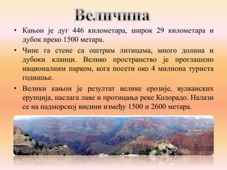 • Кањон је дуг 446 километара, широк 29 километара и
дубок преко 1500 метара.
• Чине га стене са оштрим литицама, много долина и
дубоки кланци. Велико пространство је проглашено
националним парком, кога посети око 4 милиона туриста
годишње.
• Велики кањон је резултат велике ерозије, вулканских
ерупција, наслага лаве и протицања реке Колорадо. Налази
се на надморској висини између 1500 и 2600 метара.

 