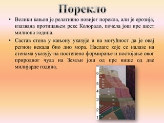 • Велики кањон је релативно новијег порекла, али је ерозија,
изазвана протицањем реке Колорадо, почела још пре шест
милиона година.
• Састав стена у кањону указује и на могућност да је овај
регион некада био дно мора. Наслаге које се налазе на
стенама указују на постепено формирање и постојање овог
природног чуда на Земљи још од пре више од две
милијарде година.

 