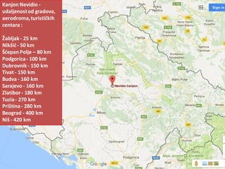 Kanjon Nevidio -
udaljenostod gradova,
aerodroma,turističkih
centara :
Žabljak- 25 km
Nikšid- 50 km
Šdepan Polje – 80 km
Podgorica- 100 km
Dubrovnik- 150 km
Tivat - 150 km
Budva - 160 km
Sarajevo - 160 km
Zlatibor- 180 km
Tuzla- 270 km
Priština- 280 km
Beograd - 400 km
Niš - 420 km
 
