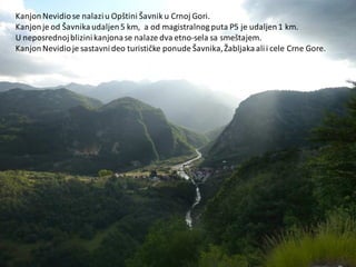 KanjonNevidiose nalaziu Opštini Šavnik u Crnoj Gori.
Kanjonje od Šavnikaudaljen5 km, a od magistralnog puta P5 je udaljen1 km.
U neposrednojblizinikanjonase nalaze dva etno-sela sa smeštajem.
KanjonNevidioje sastavnideo turističke ponude Šavnika,Žabljakaalii cele Crne Gore.
 