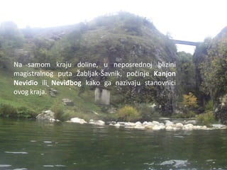 Na samom kraju doline, u neposrednoj blizini
magistralnog puta Žabljak-Šavnik, počinje Kanjon
Nevidio ili Neviđbog kako ga nazivaju stanovnici
ovog kraja.
 