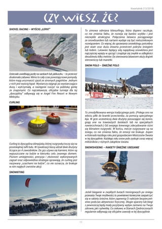 Kwartalnik (13/2018)
11
Czy wiesz, ze?
SHOVEL RACING – WYŚCIG „ŁOPAT”
Dzieciaki uwielbiają jazdę na sankach lub jabłuszku – to przecież
doskonałazabawa.Mimotocałyczaspowstająnowepomysły,
które mają urozmaicić zjazd ze stromych pagórków. Jednym
z nich jest wyścig łopat. Wystarczy sięgnąć po wystarczająco
dużą i wytrzymałą, a następnie ruszyć na pobliską górkę
ze znajomymi. Co najciekawsze, oficjalne turnieje dla tej
„dyscypliny” odbywają się w Angel Fire Resort w Nowym
Meksyku.
CURLING
Curling to dyscyplina olimpijska, której rozgrywka toczy się na
prostokątnej tafli lodu. W rywalizacji biorą udział dwie drużyny
liczące po 4 zawodników. Do gry używa się kamieni, które są
wypuszczane na lodzie w kierunku celu zwanego domem.
Poziom umiejętności, precyzja i złożoność wykonywanych
zagrań oraz odpowiednia strategia sprawiają, że curling jest
nazywany „szachami na lodzie”, co nie oznacza, że brakuje
w nim nagłych zwrotów akcji.
SNOWKITING
To zimowa odmiana kitesurfingu, która dopiero raczkuje,
co nie zmienia faktu, że rozwija się bardzo szybko i jest
niezwykle atrakcyjna. Połączenia latawca pociągowego
ze snowboardem lub nartami wydaje się być nietuzinkowym
rozwiązaniem. Co więcej, do uprawiania snowkitingu potrzebny
jest wiatr oraz duża otwarta przestrzeń pokryta śniegiem
lub lodem. Latawiec będący siłą napędową snowkitera jest
najczęściej wpięty w uprząż i znajduje się zwykle w odległości
dwudziestu kilku metrów. Do sterowania latawcem służy drążek
sterowniczy lub manetki.
SNOW POLO – ŚNIEŻNE POLO
To zmodyfikowana wersja tradycyjnego polo. (Polega ono na
wbiciu piłki do bramki przeciwnika, za pomocą specjalnego
kija. W grze uczestniczą dwie drużyny poruszające się konno,
grają one na trawiastych boiskach lub na specjalnych
nawierzchniach.) Od swojego krewnego zdecydowanie różni
się klimatem rozgrywki. W końcu, mecze rozgrywane są na
śniegu, co nie zmienia faktu, że emocji nie brakuje. Aspen
w Kolorado każdego roku jest gospodarzem Mistrzostw Świata
w tej dyscyplinie. Każdego roku snow polo zyskuje coraz więcej
miłośników z różnych zakątków świata.
SNOWSHOEING – RAKIETY ŚNIEŻNE I BIEGANIE
Jeżeli bieganie w zwykłych butach treningowych po śniegu
przerasta Twoje możliwości, to powinieneś koniecznie zaopatrzyć
się w rakiety śnieżne, które zapewnią Ci należyte bezpieczeń-
stwo podczas aktywności fizycznej. Długie spacery lub biegi
z pewnością będą miały pozytywny wpływ zarówno na Twoje
zdrowie, jak i sylwetkę. Co ciekawe, w Stanach Zjednoczonych
regularnie odbywają się oficjalne zawody w tej dyscyplinie.
 