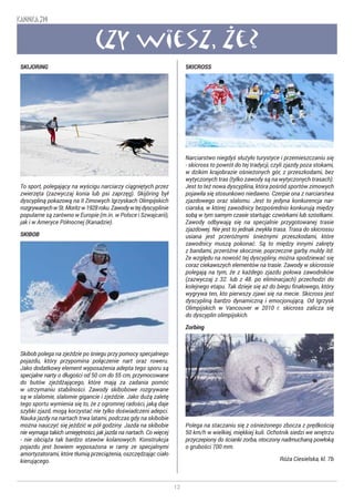 12
KANNKA 319
Czy wiesz, ze?
SKIJORING
To sport, polegający na wyścigu narciarzy ciągniętych przez
zwierzęta (zazwyczaj konia lub psi zaprzęg). Skijöring był
dyscypliną pokazową na II Zimowych Igrzyskach Olimpijskich
rozgrywanychwSt.Moritzw1928roku.Zawodywtejdyscyplinie
popularne są zarówno w Europie (m.in. w Polsce i Szwajcarii),
jak i w Ameryce Północnej (Kanadzie).
SKIBOB
Skibob polega na zjeździe po śniegu przy pomocy specjalnego
pojazdu, który przypomina połączenie nart oraz roweru.
Jako dodatkowy element wyposażenia adepta tego sporu są
specjalne narty o długości od 50 cm do 55 cm, przymocowane
do butów zjeżdżającego, które mają za zadania pomóc
w utrzymaniu stabilności. Zawody skibobowe rozgrywane
są w slalomie, slalomie gigancie i zjeździe. Jako dużą zaletę
tego sportu wymienia się to, że z ogromnej radości, jaką daje
szybki zjazd, mogą korzystać nie tylko doświadczeni adepci.
Nauka jazdy na nartach trwa latami, podczas gdy na skibobie
można nauczyć się jeździć w pół godziny. Jazda na skibobie
nie wymaga takich umiejętności, jak jazda na nartach. Co więcej
- nie obciąża tak bardzo stawów kolanowych. Konstrukcja
pojazdu jest bowiem wyposażona w ramy ze specjalnymi
amortyzatorami, które tłumią przeciążenia, oszczędzając ciało
kierującego.
SKICROSS
Narciarstwo niegdyś służyło turystyce i przemieszczaniu się
- skicross to powrót do tej tradycji, czyli zjazdy poza stokami,
w dzikim krajobrazie ośnieżonych gór, z przeszkodami, bez
wytyczonych tras (tylko zawody są na wytyczonych trasach).
Jest to też nowa dyscyplina, która pośród sportów zimowych
pojawiła się stosunkowo niedawno. Czerpie ona z narciarstwa
zjazdowego oraz slalomu. Jest to jedyna konkurencja nar-
ciarska, w której zawodnicy bezpośrednio konkurują między
sobą w tym samym czasie startując czwórkami lub szóstkami.
Zawody odbywają się na specjalnie przygotowanej trasie
zjazdowej. Nie jest to jednak zwykła trasa. Trasa do skicrossu
usiana jest przeróżnymi śnieżnymi przeszkodami, które
zawodnicy muszą pokonać. Są to między innymi zakręty
z bandami, przeróżne skocznie, poprzeczne garby muldy itd.
Ze względu na nowość tej dyscypliny, można spodziewać się
coraz ciekawszych elementów na trasie. Zawody w skicrossie
polegają na tym, że z każdego zjazdu połowa zawodników
(zazwyczaj z 32. lub z 48. po eliminacjach) przechodzi do
kolejnego etapu. Tak dzieje się aż do biegu finałowego, który
wygrywa ten, kto pierwszy zjawi się na mecie. Skicross jest
dyscypliną bardzo dynamiczną i emocjonującą. Od Igrzysk
Olimpijskich w Vancouver w 2010 r. skicross zalicza się
do dyscyplin olimpijskich.
Zorbing
Polega na staczaniu się z ośnieżonego zbocza z prędkością
50 km/h w wielkiej, miękkiej kuli. Ochotnik siedzi we wnętrzu
przyczepiony do ścianki zorba, otoczony nadmuchaną powłoką
o grubości 700 mm.
Róża Ciesielska, kl. 7b
 
