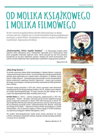 Kwartalnik (13/2018)
13
W tym numerze przygotowaliśmy dla Was kilka propozycji na długie,
zimowe wieczory. Znajdzie się tu coś dla miłośników książek przygodowych,
komiksów, a nawet filmów. Pamiętaliśmy również o naszych najmłodszych
Czytelnikach. Zapraszamy do lektury!
„Dziewczynka, która wypiła księżyc” – to fascynująca książka pełna
tajemnic, które odkrywamy wraz z bohaterami. Opowiada ona o dziewczynce, która
przez przypadek otrzymała magiczne moce. Zanim nauczyła się nad nimi panować,
przydarzyło jej się parę zabawnych sytuacji. Książka jest warta przeczytania, choć
zawiera smutne fragmenty, które najmłodszym czytelnikom mogą sprawić przykrość.
Maria Gil kl. 5b
„Mój drogi bracie…”
To komiks autorstwa Riyoko Ikedy opowiadający o Nanako Misono, uczennicy
1 klasy prestiżowego liceum Seiran. Już pierwszego dnia szkoły poznaje Mariko
Shinobu, która wprowadza ją w szkolne realia i zaznajamia z 3 idolkami reszty
liceum: Fukiko Ichinomi – przewodniczącą stworzonego na wzór amerykańskich
bractw studenckich organizacji Sororita; Tajemniczą – znaną z gry na gitarze
Rei Asaką i powracającą z choroby sportsmenką zwaną księciem bądź generałem
Kaoru Oriharą.
Ponieważ manga powstała w 1975 roku, można zauważyć wiele elementów
charakterystycznych dla japońskiego komiksu z lat 70., między innymi odejście
od modelu kinematograficznego*. W wielu scenach tła jako takiego nie ma,
a jego rolę odgrywają kwiaty bądź wszelkiej maści wzory.
RIYOKO IKEDA (ur. 1947r.) – sławna mangaczka, zadebiutowała w 1967 roku
mangą Bara – Yashiki – No Shojo. Zaliczana jest do 24 year magnificent group
(grupy mangaczek urodzonych w latach 1945-1950 tworzących w latach 70.)
i jej manga Róża Wersalu jest zaliczana jako pierwszy znaczny sukces tej grupy.
Na jej podstawie powstało anime i pełnometrażowy film aktorski. Stworzyła
ona mangę Aż Do Nieba – Tajemnicza Historia Polski opowiadającą o Józefie
Poniatowskim. Jest to pierwsza wydana w Polsce manga w formie tomikowej.
Jej najnowszą mangą jest Taketori Monogatari z 2014.
*W modelu kinematograficznym każdy panel można porównać do sceny
w filmie z określonym położeniem kamery, wszystko istnieje pomiędzy panelami
i nic poza nie nie wychodzi.
Mateusz Bereda, kl. 7d
OD MOLIKA KSIĄŻKOWEGO
I MOLIKA FILMOWEGO
 