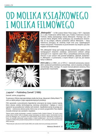 14
KANNKA 319
„Metropolis” – to film science fiction Fritza Langa z 1927 r. Opowiada
on o Johu Fredersenie (Alfred Abel), synu Fredera Fredersena (Gustav
Frohlich), władcy dystopijnego miasta Metropolis. Pewnego razu Joh
zauważa Marię (Brigitte Helm) opiekującą się zaniedbanymi dziećmi.
Gdy za nią podąża, odkrywa prawdziwe oblicze Metropolis – klasę
robotniczą pracującą do ostatniej kropli krwi przy napędzających
miasto maszynach. Postanawia on przeciwstawić się swojemu ojcu bez
względu na konsekwencje.
Film „Metropolis”, biorąc pod uwagę rok jego produkcji, jest piękny. Liczba
występujących statystów zaskakuje, zastosowano ciekawe zabiegi
narracyjne m.in. nagranie części filmu z perspektywy pierwszej osoby.
Chociaż w tym samym roku powstał dźwiękowy „Śpiewak Jazzbandu”,
to „Metropolis”, w porównaniu z innymi filmami z tych lat, jest bardzo
łatwy w odbiorze.
FRITZ LANG (ur. w 1890 r., zm. w 1976 r.) – niemiecki scenarzysta, reżyser,
aktor i producent pochodzenia austriackiego. Jest on uważany za klasyka
niemieckiego filmu niemego. Po wojnie tworzył głównie westerny, filmy
gangsterskie i kryminalne.
„Laputa* – Podniebny Zamek” (1986)
Gatunki: anime, przygodowy
To pierwszy z filmów tego japońskiego studia (nie licząc „Nausicaä z Doliny Wiatru”**).
Jest on także jednym z jego najpopularniejszych produkcji.
Film opowiada o poszukiwaniu legendarnej unoszącej się wyspy zwanej Laputą,
która skrywa wiedzę technologiczną nieznaną człowiekowi i będącą w stanie
zapewnić jej posiadaczowi władzę nad światem. Spadkobierczynią tej potęgi jest
Sheeta – osierocona dziewczynka, która wraz ze swoim przyjacielem Pazu będzie
musiała zmierzyć się z piratami i wojskiem.
*Nazwa Laputa została zaczerpnięta z powieści Jonathana Swifta „Podróże Guliwera”. W trzeciej części
owego utworu Guliwer trafia na latającą wyspę nazywającą się właśnie Laputa. Zamieszkała ona jest
przez lud składający się z muzyków oraz matematyków, którzy pomimo całkowitego poświęcenia się
nauce nie potrafią zastosować swojej wiedzy w celach praktycznych. Jest też tam przedstawione
urządzenie (silnik), które posiada funkcje podobne do komputera. Jest to prawdopodobnie pierwszy opis
takiej maszyny.
**Nausicaä jest zaliczana do dzieł studia Ghibli, ale została stworzona przed jego powstaniem.
Mateusz Bereda kl. 7d
OD MOLIKA KSIĄŻKOWEGO
I MOLIKA FILMOWEGO
 