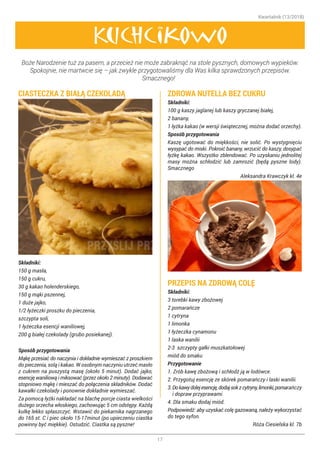 Kwartalnik (13/2018)
17
Boże Narodzenie tuż za pasem, a przecież nie może zabraknąć na stole pysznych, domowych wypieków.
Spokojnie, nie martwcie się – jak zwykle przygotowaliśmy dla Was kilka sprawdzonych przepisów.
Smacznego! 
Kuchcikowo
CIASTECZKA Z BIAŁĄ CZEKOLADĄ
Składniki:
150 g masła,
150 g cukru,
30 g kakao holenderskiego,
150 g mąki pszennej,
1 duże jajko,
1/2 łyżeczki proszku do pieczenia,
szczypta soli,
1 łyżeczka esencji waniliowej,
200 g białej czekolady (grubo posiekanej).
Sposób przygotowania
Mąkę przesiać do naczynia i dokładnie wymieszać z proszkiem
do pieczenia, solą i kakao. W osobnym naczyniu utrzeć masło
z cukrem na puszystą masę (około 5 minut). Dodać jajko,
esencję waniliową i miksować (przez około 2 minuty). Dodawać
stopniowo mąkę i mieszać do połączenia składników. Dodać
kawałki czekolady i ponownie dokładnie wymieszać.
Za pomocą łyżki nakładać na blachę porcje ciasta wielkości
dużego orzecha włoskiego, zachowując 5 cm odstępy. Każdą
kulkę lekko spłaszczyć. Wstawić do piekarnika nagrzanego
do 165 st. C i piec około 15-17minut (po upieczeniu ciastka
powinny być miękkie). Ostudzić. Ciastka są pyszne! 
ZDROWA NUTELLA BEZ CUKRU
Składniki:
100 g kaszy jaglanej lub kaszy gryczanej białej,
2 banany,
1 łyżka kakao (w wersji świątecznej, można dodać orzechy).
Sposób przygotowania
Kaszę ugotować do miękkości, nie solić. Po wystygnięciu
wysypać do miski. Pokroić banany, wrzucić do kaszy, dosypać
łyżkę kakao. Wszystko zblendować. Po uzyskaniu jednolitej
masy można schłodzić lub zamrozić (będą pyszne lody).
Smacznego 
Aleksandra Krawczyk kl. 4e
PRZEPIS NA ZDROWĄ COLĘ
Składniki:
3 torebki kawy zbożowej
2 pomarańcze
1 cytryna
1 limonka
1 łyżeczka cynamonu
1 laska wanilii
2-3 szczypty gałki muszkatołowej
miód do smaku
Przygotowanie
1. Zrób kawę zbożową i schłodź ją w lodówce.
2. Przygotuj esencję ze skórek pomarańczy i laski wanilii.
3.Dokawydolejesencję,dodajsokzcytryny,limonki,pomarańczy
i dopraw przyprawami.
4. Dla smaku dodaj miód.
Podpowiedź: aby uzyskać colę gazowaną, należy wykorzystać
do tego syfon.
Róża Ciesielska kl. 7b
 