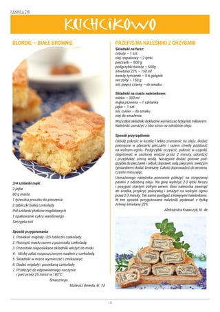 18
KANNKA 319
Kuchcikowo
BLONDIE – BIAŁE BROWNIE
3/4 szklanki mąki
2 jajka
80 g masła
1 łyżeczka proszku do pieczenia
2 tabliczki białej czekolady
Pół szklanki płatków migdałowych
1 opakowanie cukru waniliowego
Szczypta soli
Sposób przygotowania:
1. Posiekać migdały i 0,5 tabliczki czekolady.
2. Roztopić masło razem z pozostałą czekoladą.
3. Pozostałe nieposiekane składniki włożyć do miski.
4. Miskę zalać rozpuszczonym masłem z czekoladą.
5. Składniki w misce wymieszać i zmiksować.
6. Dodać migdały i posiekaną czekoladę.
7. Przełożyć do odpowiedniego naczynia
i piec przez 25 minut w 180°C.
Smacznego
Mateusz Bereda, kl. 7d
PRZEPIS NA NALEŚNIKI Z GRZYBAMI
Składniki na farsz:
cebula – 1 szt.
olej rzepakowy – 2 łyżki
pieczarki – 500 g
podgrzybki świeże – 500g
śmietana 22% – 150 ml
świeży tymianek – 5-6 gałązek
ser żółty – 150 g
sól, pieprz czarny – do smaku
Składniki na ciasto naleśnikowe:
mleko – 300 ml
mąka pszenna – 1 szklanka
jajko – 1 szt.
sól, cukier – do smaku
olej do smażenia
Wszystkie składniki dokładnie wymieszać łyżką lub mikserem.
Naleśniki usmażyć z obu stron na odrobinie oleju.
Sposób przyrządzenia
Cebulę pokroić w kostkę i lekko zrumienić na oleju. Dodać
pokrojone w plasterki pieczarki i razem chwilę poddusić
na wolnym ogniu. Podgrzybki oczyścić, pokroić w cząstki,
obgotować w osolonej wodzie przez 2 minuty, odcedzić
i przepłukać zimną wodą. Następnie dodać gotowe pod-
grzybki do pieczarek i cebuli, doprawić solą, pieprzem, świeżym
tymiankiem i dodać śmietanę. Całość doprowadzić do wrzenia,
często mieszając.
Usmażonego naleśnika ponownie położyć na rozgrzanej
patelni z odrobiną oleju. Na górę wyłożyć 2-3 łyżki farszu
i posypać startym żółtym serem. Boki naleśnika zawinąć
do środka, przykryć pokrywką i smażyć na wolnym ogniu
przez 2-3 minuty. Tak samo postąpić z kolejnymi naleśnikami.
W ten sposób przygotowane naleśniki podawać z łyżką
zimnej śmietany 22%.
Aleksandra Krawczyk, kl. 4e
 