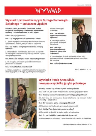 Kwartalnik (13/2018)
5
WYWIAD
Redakcja: Cześć, tu redakcja Kannki 319. Przede
wszystkim chcielibyśmy Ci serdecznie pogratulować
wygranej. Czy odpowiesz nam na kilka pytań?
Łukasz: Tak, z przyjemnością.
Red.: Czy mógłbyś nam coś powiedzieć o sobie?
Ł.: Jestem zwykłym uczniem klasy 8 z wielkimi marzeniami
wprowadzenia zmian w jednej ze szkół na Ursynowie.
Red.: Czy możesz nam przypomnieć swoje pomysły
wyborcze?
Ł.: Wprowadzenie internetowego głosowania na piosenki
do radiowęzła, bal ósmoklasisty, wieczory filmowe, siłownia
dostępna na przerwach…
Red.: Które z nich planujesz wcielić w życie jako pierwsze?
Ł.: Na początku zamierzam wprowadzić internetowe
głosowanie na piosenki.
Red.: Komu chciałbyś podziękować?
Ł.: Pragnę podziękować wszystkim uczniom i nauczycielom,
którzy przyczynili się do tego, że jestem przewodniczącym
Wywiad z przewodniczącym Dużego Samorządu
Szkolnego – Łukaszem Lipskim
Wywiad z Panią Anną Siluk,
nową nauczycielką języka polskiego
Dużego Samorządu
Szkolnego.
Red.: Jak chciałbyś
spędzić wymarzonego
sylwestra?
Ł.: Chciałbym spędzić
go w gronie znajomych,
na imprezie.
Red.: Dlaczego
postanowiłeś kandy-
dować do Samorządu
Szkolnego?
A.: Postanowiłem, że będę przewodniczącym, który
wprowadzi zmiany, zadowalające zarówno nauczycieli,
jak i uczniów.
Red.: Dziękujemy za rozmowę.
Róża Ciesielska kl. 7b
Redakcja Kannki: Czy podoba się Pani w naszej szkole?
Anna Siluk: Tak, jest bardzo miła atmosfera i bardzo sympatyczne dzieci.
Red.: Dlaczego chciała Pani zostać nauczycielką języka polskiego?
AS: Jedni chcą być astronautami, drudzy strażakami, a ja chciałam zostać
polonistką – też odważnie.
Red.: Czy nauczanie języka polskiego jest trudne?
AS: Nauczanie jest trudne, ale sprawia dużą przyjemność. 😊 
Red.: Jaki był Pani ulubiony przedmiot w szkole?
AS: Oczywiście język polski, ale bardzo lubiłam też matematykę.
Red.: Czy ma Pani jakieś zwierzątko i jak się nazywa?
AS: Mam dwa psy ze schroniska – polecam serdecznie – wabią się Gabi i Gaja.
			 Lena Wiśniewska i Hania Niemira kl. 4b
 