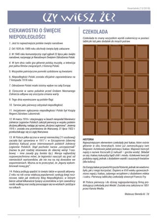Kwartalnik (13/2018)
7
Czy wiesz, ze?
CIEKAWOSTKI O ŚWIĘCIE
NIEPODLEGŁOŚCI
1. Jest to najważniejsze polskie święto narodowe.
2. Od 1939 do 1989 roku obchody święta były zakazane.
3. W 1945 roku komunistyczny rząd ogłosił 22 lipca jako święto
narodowe, nazywając je Narodowym Świętem Odrodzenia Polski.
4. W tym dniu radio gra głównie polską muzykę, a telewizja
jest pełna filmów związanych z historią Polski.
5. Wszystkie patriotyczne pomniki ozdobione są kwiatami.
6. Niepodległość Polski została oficjalnie zapowiedziana na
7 listopada 1918 roku.
7. Odrodzenie Polski miało istotny wpływ na całą Europę.
8. Corocznie w samo południe przed Grobem Nieznanego
Żołnierza odbywa się uroczysta zmiana warty.
9. Tego dnia wywieszane są polskie flagi.
10. Tarnów jako pierwszy odzyskał niepodległość.
11. Inicjatorem ogłoszenia niepodległości Polski był Książę
Regent Zdzisław Lubomirski.
12. W marcu 1916 r. stacjonujący w lasach nieopodal Maniewicz
żołnierze Legionów Polskich założyli pierwszą w wojsku polskim
drużynę piłkarską, nadając jej nazwę „drużyna Legionowa”. Jesienią
1916 r. została ona przeniesiona do Warszawy, 31 lipca 1922 r.
przekształcając się w Legię Warszawa.
13. W Polsce piłka ręczna w wersji niemieckiej (11-osobowej)
zaczęła być uprawiana w 1917 r. w Szczypiornie (obecnej
dzielnicy Kalisza) przez internowanych polskich żołnierzy
Legionów Polskich. Stąd pochodzi nazwa „szczypiorniak”
(nazwa ta jest rzadziej stosowana do obecnej wersji 7-oso-
bowej – inne zasady gry, boisko itp.). Wersja najbardziej
rozpowszechniona mówi, że legioniści nauczyli się grać od
niemieckich wartowników, ale nie ma na nią dowodów we
wspomnieniach. Można za to przeczytać, że „leguny wykom-
binowali nową grę”.
14. Polacy próbują spędzić to święto także w sposób aktywny.
Z roku na rok coraz większą popularność zyskują biegi rocz-
nicowe, takie jak stołeczny Bieg Niepodległości, w którym
bierze udział kilkanaście tysięcy uczestników, w tym zawodnicy
nordicwalkingorazosobyporuszającesięnawózkachijeżdżące
na rolkach.
CZEKOLADA
Czekolada to znany wszystkim wyrób cukierniczy w postaci
tabliczki lub jako dodatek do innych potraw.
HISTORIA
Najważniejszym elementem czekolady jest kakao, które rośnie
głównie w obu Amerykach, toteż już zamieszkujący tam
Majowie i Aztekowie jadali potrawy z kakao. Majowie tworzyli
napój o nazwie Xococalit (z nahuatl – gorzka woda). Składał
on się z kakao, kukurydzy bądź chili i miodu. Aztekowie tworzyli
podobny napój, jednak z dodatkiem wanilii i suszonych kwiatów
(dla koloru).
DoEuropykakaoprzywiózłKrzysztofKolumb,jednakniewiadomo
było, jak z niego korzystać. Dopiero w XVII wieku upowszech-
niono napój z kakao, zalanego wrzątkiem z dodatkiem mleka
i cukru. Pierwszą tabliczkę czekolady stworzył Francis Fry.
W Polsce pierwszą i do dzisiaj najpopularniejszą firmą pro-
dukującą czekoladę jest Wedel. Została ona założona w 1851
przez Karola Wedla.
Mateusz Bereda kl. 7d
 