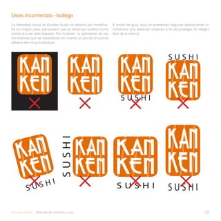 Usos incorrectos - Isologo                                      Usos incorrectos - Isologo
La identidad visual de Kanken Sushi no deberá ser modifica-     A modo de guía, aquí se presentan algunas aplicaciones in-
da en ningún caso, para evitar que se destruya la estructura    correctas que deberán evitarse a fin de proteger la integri-
sobre la cual está basada. Por lo tanto, la aplicación de las   dad de la marca.
normativas que se establecen en cuanto al uso de la marca
deberá ser muy cuidadosa.




Kanken Sushi Manual de normas y uso                                                                                     12
 