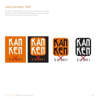 Usos incorrectos - Color
Se deberá cumplir con el uso de color establecido, cuidando
siempre un alto contraste del contenedor y logotipo, al igual
que la marca no permite variaciones de tono.




Kanken Sushi Manual de normas y uso                             13
 