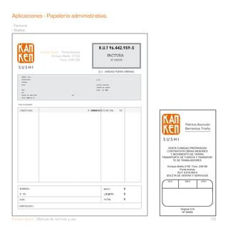 Aplicaciones - Papeleria administrativa.
- Factura
- Boleta.



                                              R.U.T 96.442.959-5
                                                       FACTURA
                                                              Nº 04959


                                              S.I.I - UNIDAD PUNTA ARENAS
      SEÑOR (ES);
      DIRECCIÓN:                            R.U.
                                               T:
      CIUDAD
      GIRO                                  CODIGO UNIDAD:
                                            CUENTA DE ABONO
      REF:                                  COND. DE VEN
                                                      TA:
      DE:
      FECHA DE EMISION:         DE:
      GUÍA DES
             PACHO N˚



   POR LO SIGUIENTE:


    CANTIDAD                          P.UNI
                                         DESCRIPCION TAL
                                          TARIO                    TO




                                                                                              Patricia Asunción
                                                                                              Barrientos Triviño




                                                                                 VENTA COMIDAS PREPARADAS
                                                                                CONTRATISTA OBRAS MENORES
                                                                                  Y MOVIMIENTO DE TIERRA.
                                                                             TRANSPORTE DE TURISTA Y TRANSPOR-
                                                                                    TE DE TRABAJADORES.

                                                                                Enrique Abello 0159 Fono: 236169
                                                                                          Punta Arenas
                                                                                        RUT: 9.918.959-4
                                                                                BOLETA DE VENTAS Y SERVICIOS

                                                                                DIA           MES         AÑO

    NOMBRE:                                         NETO                 $
    R.U.
       T:                                            FIRMA:
                                                    L. .A
                                                     V                   $

    SON:                                            TOTAL                $

    CANCELADO:
                                                                                          Original S-N
                                                                                           Nº 04959

Kanken Sushi Manual de normas y uso                                                                                16
 