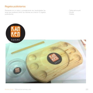 Regalos publicitarios                                        Regalos publicitarios
Pensando en el rubro y considerando las nececidades ba-      - Tabla para sushi
sicas que pudiecen tener los clientes se crearon 3 regalos   - Pocillo
publicitarios.                                               - Palillos




Kanken Sushi Manual de normas y uso                                               20
 