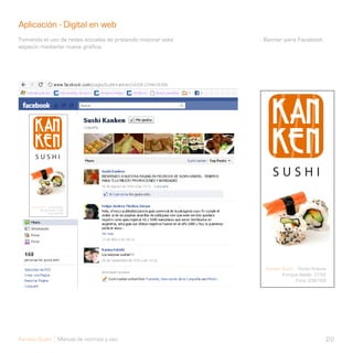 Aplicación - Digital en web                                 Ap
Tomando el uso de redes sociales de pretendo mejorar este   - Banner para Facebook.
espacio mediante nueva gráfica.




Kanken Sushi Manual de normas y uso                                                   22
 