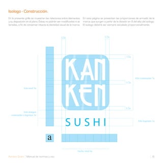 Isologo - Construcción.
En la presente grilla se muestran las relaciones entre elementos       En esta página se presentan las proporciones de armado de la
y su disposición en el plano. Éstas no podrán ser modificadas ni al-   marca que surgen a partir de la división en 9 del alto del isologo.
teradas, a fin de conservar intacta la identidad visual de la marca.   El isologo deberá ser siempre escalado proporcionalmente.



                                                  1/2a                                     1/2a




                                                                                                               1/2a




                                                                                                                       Alto contenedor 7a
                                                                                                               1/2a

              Alto total 9a




                                                                                                               1/2a
             Alto margen
  contenedor a logotipo 1a

                                                                                                                          Alto logotipo 1a




                                                                 Ancho total 6a

Kanken Sushi Manual de normas y uso                                                                                                     6
 