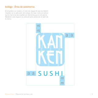 Isologo - Área de autonomia.
En el grafico se muestra el área de resguardo que se deberá
respetar en la aplicación del isologo. De este modo se evitará
que la marca se vea invadida por elementos que le son ajenos.
Mantener este espacio es esencial para preservar el valor de
la marca.




Kanken Sushi Manual de normas y uso                              7
 
