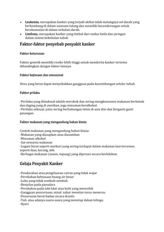 Leukemia, merupakan kanker yang terjadi akibat tidak matangnya sel darah yang
berkembang di dalam sumsum tulang dan memiliki kecenderungan untuk
berakumulasi di dalam sirkulasi darah.
Limfoma, merupakan kanker yang timbul dari nodus limfa dan jaringan
dalam sistem kekebalan tubuh

Faktor-faktor penyebab penyakit kanker
Faktor keturunan
Faktor genetik memiliki resiko lebih tinggi untuk menderita kanker tertentu
dibandingkan dengan faktor lainnya.
Faktor kejiwaan dan emosional
Stres yang berat dapat menyebabkan gangguan pada keseimbangan seluler tubuh.
Faktor prilaku
-Perilaku yang dimaksud adalah merokok dan sering mengkonsumsi makanan berlemak
dan daging yang di awetkan, juga minuman beralkohol.
-Perilaku seksual, yaitu sering berhubungan intim di usia dini dan berganti-ganti
pasangan.
Faktor makanan yang mengandung bahan kimia
Contoh makanan yang mengandung bahan kimia:
-Makanan yang diasapkan atau diasamkan
-Minuman alkohol
-Zat oewarna makanan
-Logam berat seperti merkuri yang sering terdapat dalam makanan laut tercemar,
seperti ikan, kerang, dsb.
-Berbagai makanan (manis, tepung) yang diproses secara berlebihan.

Gelaja Penyakit Kanker
-Pendarahan atau pengeluaran cairan yang tidak wajar
-Perubahan kebiasaan buang air besar
-Luka yang tidak sembuh-sembuh
-Benjolan pada payudara
-Perubahan pada tahi lalat atau kulit yang mencolok
-Gangguan pencernaan, misal: sukar menelan terus menerus.
-Penurunan berat badan secara drastis
-Tuli, atau adanya suara-suara yang menetap dalam telinga.
-Nyeri

 