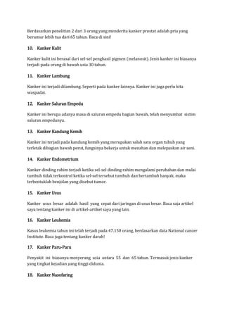 Berdasarkan penelitian 2 dari 3 orang yang menderita kanker prostat adalah pria yang
berumur lebih tua dari 65 tahun. Baca di sini!

10. Kanker Kulit
Kanker kulit ini berasal dari sel-sel penghasil pigmen (melanosit). Jenis kanker ini biasanya
terjadi pada orang di bawah usia 30 tahun.

11. Kanker Lambung
Kanker ini terjadi dilambung. Seperti pada kanker lainnya. Kanker ini juga perlu kita
waspadai.

12. Kanker Saluran Empedu
Kanker ini berupa adanya masa di saluran empedu bagian bawah, telah menyumbat sistim
saluran empedunya.

13. Kanker Kandung Kemih
Kanker ini terjadi pada kandung kemih yang merupakan salah satu organ tubuh yang
terletak dibagian bawah perut, fungsinya bekerja untuk menahan dan melepaskan air seni.

14. Kanker Endometrium
Kanker dinding rahim terjadi ketika sel-sel dinding rahim mengalami perubahan dan mulai
tumbuh tidak terkontrol ketika sel-sel tersebut tumbuh dan bertambah banyak, maka
terbentuklah benjolan yang disebut tumor.

15. Kanker Usus
Kanker usus besar adalah hasil yang cepat dari jaringan di usus besar. Baca saja artikel
saya tentang kanker ini di artikel-artikel saya yang lain.

16. Kanker Leukemia
Kasus leukemia tahun ini telah terjadi pada 47.150 orang, berdasarkan data National cancer
Institute. Baca juga tentang kanker darah!

17. Kanker Paru-Paru
Penyakit ini biasanya menyerang usia antara 55 dan 65 tahun. Termasuk jenis kanker
yang tingkat kejadian yang tinggi didunia.

18. Kanker Nasofaring

 