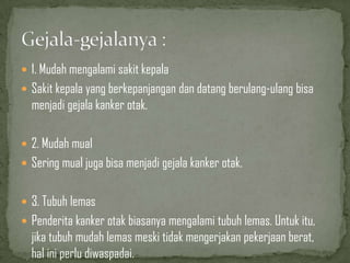  1. Mudah mengalami sakit kepala
 Sakit kepala yang berkepanjangan dan datang berulang-ulang bisa
menjadi gejala kanker otak.
 2. Mudah mual
 Sering mual juga bisa menjadi gejala kanker otak.
 3. Tubuh lemas
 Penderita kanker otak biasanya mengalami tubuh lemas. Untuk itu,
jika tubuh mudah lemas meski tidak mengerjakan pekerjaan berat,
hal ini perlu diwaspadai.
 