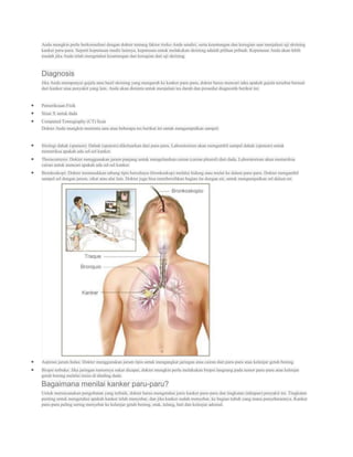 Anda mungkin perlu berkonsultasi dengan dokter tentang faktor risiko Anda sendiri, serta keuntungan dan kerugian saat menjalani uji skrining
kanker paru-paru. Seperti keputusan medis lainnya, keputusan untuk melakukan skrining adalah pilihan pribadi. Keputusan Anda akan lebih
mudah jika Anda telah mengetahui keuntungan dan kerugian dari uji skrining.


Diagnosis
Jika Anda mempunyai gejala atau hasil skrining yang mengarah ke kanker paru-paru, dokter harus mencari tahu apakah gejala tersebut berasal
dari kanker atau penyakit yang lain. Anda akan diminta untuk menjalani tes darah dan prosedur diagnostik berikut ini:


Pemeriksaan Fisik
Sinar X untuk dada
Computed Tomography (CT) Scan
Dokter Anda mungkin meminta satu atau beberapa tes berikut ini untuk mengumpulkan sampel:


Sitologi dahak (sputum): Dahak (sputum) dikeluarkan dari paru-paru. Laboratorium akan mengambil sampel dahak (sputum) untuk
memeriksa apakah ada sel-sel kanker.
Thoracentesis: Dokter menggunakan jarum panjang untuk mengeluarkan cairan (cairan pleural) dari dada. Laboratorium akan memeriksa
cairan untuk mencari apakah ada sel-sel kanker.
Bronkoskopi: Dokter memasukkan tabung tipis bercahaya (bronkoskop) melalui hidung atau mulut ke dalam paru-paru. Dokter mengambil
sampel sel dengan jarum, sikat atau alat lain. Dokter juga bisa membersihkan bagian itu dengan air, untuk mengumpulkan sel dalam air.




Aspirasi jarum halus: Dokter menggunakan jarum tipis untuk mengangkat jaringan atau cairan dari paru-paru atau kelenjar getah bening.
Biopsi terbuka: Jika jaringan tumornya sukar dicapai, dokter mungkin perlu melakukan biopsi langsung pada tumor paru-paru atau kelenjar
getah bening melalui insisi di dinding dada.

Bagaimana menilai kanker paru-paru?
Untuk merencanakan pengobatan yang terbaik, dokter harus mengetahui jenis kanker paru-paru dan tingkatan (tahapan) penyakit ini. Tingkatan
penting untuk mengetahui apakah kanker telah menyebar, dan jika kanker sudah menyebar, ke bagian tubuh yang mana penyebarannya. Kanker
paru-paru paling sering menyebar ke kelenjar getah bening, otak, tulang, hati dan kelenjar adrenal.
 