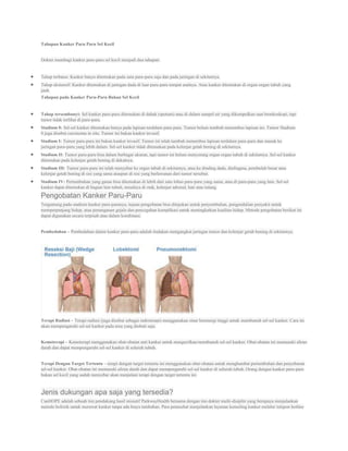 Tahapan Kanker Paru Paru Sel Kecil


Dokter membagi kanker paru-paru sel kecil menjadi dua tahapan:


Tahap terbatas: Kanker hanya ditemukan pada satu paru-paru saja dan pada jaringan di sekitarnya.
Tahap ekstensif: Kanker ditemukan di jaringan dada di luar paru-paru tempat asalnya. Atau kanker ditemukan di organ-organ tubuh yang
jauh.
Tahapan pada Kanker Paru-Paru Bukan Sel Kecil


Tahap tersembunyi: Sel kanker paru-paru ditemukan di dahak (sputum) atau di dalam sampel air yang dikumpulkan saat bronkoskopi, tapi
tumor tidak terlihat di paru-paru.
Stadium 0: Sel-sel kanker ditemukan hanya pada lapisan terdalam paru-paru. Tumor belum tumbuh menembus lapisan ini. Tumor Stadium
0 juga disebut carcinoma in situ. Tumor ini bukan kanker invasif.
Stadium I: Tumor paru-paru ini bukan kanker invasif. Tumor ini telah tumbuh menembus lapisan terdalam paru-paru dan masuk ke
jaringan paru-paru yang lebih dalam. Sel-sel kanker tidak ditemukan pada kelenjar getah bening di sekitarnya.
Stadium II: Tumor paru-paru bisa dalam berbagai ukuran, tapi tumor ini belum menyerang organ-organ tubuh di sekitarnya. Sel-sel kanker
ditemukan pada kelenjar getah bening di dekatnya.
Stadium III: Tumor paru-paru ini telah menyebar ke organ tubuh di sekitarnya, atau ke dinding dada, diafragma, pembuluh besar atau
kelenjar getah bening di sisi yang sama ataupun di sisi yang berlawanan dari tumor tersebut.
Stadium IV: Pertumbuhan yang ganas bisa ditemukan di lebih dari satu lobus paru-paru yang sama, atau di paru-paru yang lain. Sel-sel
kanker dapat ditemukan di bagian lain tubuh, misalnya di otak, kelenjar adrenal, hati atau tulang.
Pengobatan Kanker Paru-Paru
Tergantung pada stadium kanker paru-parunya, tujuan pengobatan bisa ditujukan untuk penyembuhan, pengendalian penyakit untuk
memperpanjang hidup, atau penanganan gejala dan pencegahan komplikasi untuk meningkatkan kualitas hidup. Metode pengobatan berikut ini
dapat digunakan secara terpisah atau dalam kombinasi.


Pembedahan – Pembedahan dalam kanker paru-paru adalah tindakan mengangkat jaringan tumor dan kelenjar getah bening di sekitarnya.




Terapi Radiasi – Terapi radiasi (juga disebut sebagai radioterapi) menggunakan sinar berenergi tinggi untuk membunuh sel-sel kanker. Cara ini
akan mempengaruhi sel-sel kanker pada area yang diobati saja.


Kemoterapi – Kemoterapi menggunakan obat-obatan anti kanker untuk mengecilkan/membunuh sel-sel kanker. Obat-obatan ini memasuki aliran
darah dan dapat mempengaruhi sel-sel kanker di seluruh tubuh.


Terapi Dengan Target Tertentu – terapi dengan target tertentu ini menggunakan obat-obatan untuk menghambat pertumbuhan dan penyebaran
sel-sel kanker. Obat-obatan ini memasuki aliran darah dan dapat mempengaruhi sel-sel kanker di seluruh tubuh. Orang dengan kanker paru-paru
bukan sel kecil yang sudah menyebar akan menjalani terapi dengan target tertentu ini.


Jenis dukungan apa saja yang tersedia?
CanHOPE adalah sebuah tim pendukung hasil inisiatif ParkwayHealth bersama dengan tim dokter multi-disiplin yang berupaya menjalankan
metode holistik untuk merawat kanker tanpa ada biaya tambahan. Para penasehat menjalankan layanan konseling kanker melalui telepon hotline
 