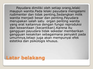 Latar belakang
Payudara dimiliki oleh setiap orang,lelaki
maupun wanita.Pada lelaki payudara mengalami
rudimenter dan tidak penting,Sedangkan milik
wanita menjadi besar dan penting.Payudara
merupakan salah satu organ penting wanita
yang erat kaitannya dengan fungsi reproduksi
dan kewanitaan (kecantikan).Karena itu
gangguan payudara tidak sekedar memberikan
gangguan kesakitan sebagaimana penyakit pada
umumnya,tetapi juga akan mempunyai efek
estetika dan psikologis khusus.
 