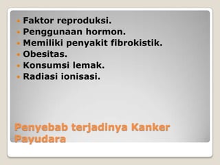 Penyebab terjadinya Kanker
Payudara
 Faktor reproduksi.
 Penggunaan hormon.
 Memiliki penyakit fibrokistik.
 Obesitas.
 Konsumsi lemak.
 Radiasi ionisasi.
 