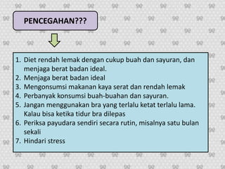 PENCEGAHAN???
1. Diet rendah lemak dengan cukup buah dan sayuran, dan
menjaga berat badan ideal.
2. Menjaga berat badan ideal
3. Mengonsumsi makanan kaya serat dan rendah lemak
4. Perbanyak konsumsi buah-buahan dan sayuran.
5. Jangan menggunakan bra yang terlalu ketat terlalu lama.
Kalau bisa ketika tidur bra dilepas
6. Periksa payudara sendiri secara rutin, misalnya satu bulan
sekali
7. Hindari stress