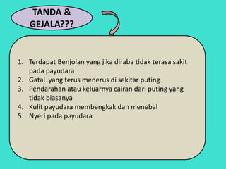 TANDA &
GEJALA???
1. Terdapat Benjolan yang jika diraba tidak terasa sakit
pada payudara
2. Gatal yang terus menerus di sekitar puting
3. Pendarahan atau keluarnya cairan dari puting yang
tidak biasanya
4. Kulit payudara membengkak dan menebal
5. Nyeri pada payudara