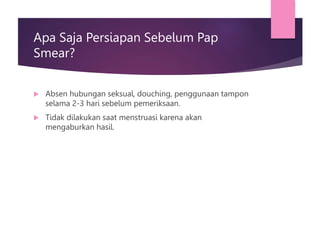 Apa Saja Persiapan Sebelum Pap
Smear?
 Absen hubungan seksual, douching, penggunaan tampon
selama 2-3 hari sebelum pemeriksaan.
 Tidak dilakukan saat menstruasi karena akan
mengaburkan hasil.
 