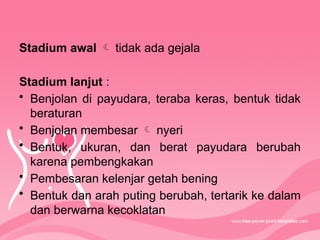 Stadium awal  tidak ada gejala
Stadium lanjut :
• Benjolan di payudara, teraba keras, bentuk tidak
beraturan
• Benjolan membesar  nyeri
• Bentuk, ukuran, dan berat payudara berubah
karena pembengkakan
• Pembesaran kelenjar getah bening
• Bentuk dan arah puting berubah, tertarik ke dalam
dan berwarna kecoklatan
 