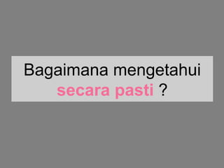 Bagaimana mengetahui
secara pasti ?
 