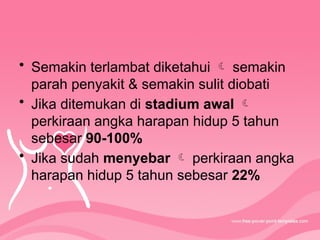 • Semakin terlambat diketahui  semakin
parah penyakit & semakin sulit diobati
• Jika ditemukan di stadium awal 
perkiraan angka harapan hidup 5 tahun
sebesar 90-100%
• Jika sudah menyebar  perkiraan angka
harapan hidup 5 tahun sebesar 22%
 