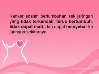 Kanker adalah pertumbuhan sel/ jaringan
yang tidak terkendali, terus bertumbuh,
tidak dapat mati, dan dapat menyebar ke
jaringan sekitarnya.
 