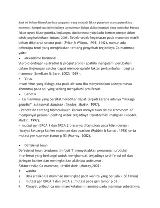 Saat ini belum ditemukan data yang pasti yang menjadi faktor penyebab utama penyakitca
mammae. Sampai saat ini terjadinya ca mammae diduga akibat interaksi yang rumit dari banyak
faktor seperti faktor genetika, lingkungan, dan hormonal yaitu kadar hormon estrogen dalam
tubuh yang berlebihan (Harianto, 2005). Sebab-sebab keganasan pada mammae masih
belum diketahui secara pasti (Price & Wilson, 1995: 1142), namun ada
beberapa teori yang menjelaskan tentang penyebab terjadinya Ca mammae,
yaitu:
• Mekanisme hormonal
Steroid endogen (estradiol & progesterone) apabila mengalami perubahan
dalam lingkungan seluler dapat mempengaruhi faktor pertumbuhan bagi ca
mammae (Smeltzer & Bare, 2002: 1589).
• Virus
Invasi virus yang diduga ada pada air susu ibu menyebabkan adanya massa
abnormal pada sel yang sedang mengalami proliferasi.
• Genetik
- Ca mammae yang bersifat herediter dapat terjadi karena adanya “linkage
genetic” autosomal dominan (Reeder, Martin, 1997).
- Penelitian tentang biomolekuler kanker menyatakan delesi kromosom 17
mempunyai peranan penting untuk terjadinya transformasi malignan (Reeder,
Martin, 1997).
- mutasi gen BRCA 1 dan BRCA 2 biasanya ditemukan pada klien dengan
riwayat keluarga kanker mammae dan ovarium (Robbin & kumar, 1995) serta
mutasi gen supresor tumor p 53 (Murray, 2002).
• Defisiensi imun
Defesiensi imun terutama limfosit T menyebabkan penurunan produksi
interferon yang berfungsi untuk menghambat terjadinya proliferasi sel dan
jaringan kanker dan meningkatkan aktivitas antitumor .
Faktor resiko Ca mammae, terdiri dari: (Murray,2002)
1. wanita
2. Usia (resiko Ca mammae meningkat pada wanita yang berusia > 50 tahun)
3. mutasi gen BRCA 1 dan BRCA 2; mutasi pada gen tumor p 53
4. Riwayat pribadi ca mammae/kelainan mammae pada mammae sebelahnya
 