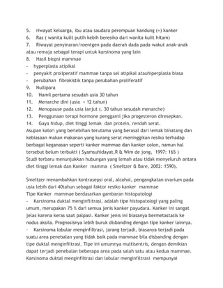 5. riwayat keluarga, ibu atau saudara perempuan kandung (+) kanker
6. Ras ( wanita kulit putih kebih beresiko dari wanita kulit hitam)
7. Riwayat penyinaran/roentgen pada daerah dada pada wakut anak-anak
atau remaja sebagai terapi untuk karsinoma yang lain
8. Hasil biopsi mammae
- hyperplasia atipikal
- penyakit proliperatif mammae tanpa sel atipikal atauhiperplasia biasa
- perubahan fibrokistik tanpa perubahan proliferatif
9. Nullipara
10. Hamil pertama sesudah usia 30 tahun
11. Menarche dini (usia < 12 tahun)
12. Menopause pada usia lanjut (. 30 tahun sesudah menarche)
13. Penggunaan terapi hormone pengganti jika progesteron diresepkan.
14. Gaya hidup, diet tinggi lemak dan protein, rendah serat.
Asupan kalori yang berlebihan terutama yang berasal dari lemak binatang dan
kebiasaan makan makanan yang kurang serat meninggikan resiko terhadap
berbagai keganasan seperti kanker mammae dan kanker colon, namun hal
tersebut belum terbukti ( Syamsuhidayat,R & Wim de jong, 1997: 165 )
Studi terbaru menunjukkan hubungan yang lemah atau tidak menyeluruh antara
diet tinggi lemak dan Kanker mamma ( Smeltzer & Bare, 2002: 1590).
Smeltzer menambahkan kontrasepsi oral, alcohol, pengangkatan ovarium pada
usia lebih dari 40tahun sebagai faktor resiko kanker mammae
Tipe Kanker mammae berdasarkan gambaran histopatologi
- Karsinoma duktal menginflitrasi, adalah tipe histopatologi yang paling
umum, merupakan 75 % dari semua jenis kanker payudara. Kanker ini sangat
jelas karena keras saat palpasi. Kanker jenis ini biasanya bermetastasis ke
nodus aksila. Prognosisnya lebih buruk disbanding dengan tipe kanker lainnya.
- Karsinoma lobular menginfiltrasi, jarang terjadi, biasanya terjadi pada
suatu area penebalan yang tidak baik pada mammae bila disbanding dengan
tipe duktal menginfiltrasi. Tipe ini umumnya multisentris, dengan demikian
dapat terjadi penebalan beberapa area pada salah satu atau kedua mammae.
Karsinoma duktal menginfiltrasi dan lobular menginfiltrasi mempunyai
 