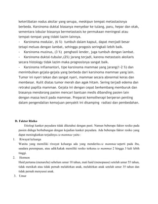 keterlibatan nodus aksilar yang serupa, meskipun tempat metastasisnya
berbeda. Karsinoma duktal biasanya menyebar ke tulang, paru, hepar dan otak,
sementara lobular biasanya bermetastasis ke permukaan meningeal atau
tempat-tempat yang tidaki lazim lainnya.
- Karsinoma modular, (6 %) tumbuh dalam kapsul, dapat menjadi besar
tetapi meluas dengan lambat, sehingga progosis seringkali lebih baik.
- Karsinoma musinus, (3 %) penghasil lender, juga tumbuh dengan lambat.
- Karsinoma duktal-tubular,(2%) jarang terjadi, karena metastasis aksilaris
secara histology tidak lazim maka prognosisnya sangat baik.
- Karsinoma inflamantori, tipe karsinoma mammae yang jarang(1-2 %) dan
menimbulkan gejala-gejala yang berbeda dari karsinoma mammae yang lain.
Tumor ini nyeri tekan dan sangat nyeri, mammae secara abnormal keras dan
membesar. Kulit diatas tumor merah dan agak hitam. Sering terjadi edema dan
retraksi papilla mammae. Gejala ini dengan cepat berkembang memburuk dan
biasanya mendorong pasien mencari bantuan medis dibanding pasien lain
dengan massa kecil pada mammae. Preparat kemotherapi berperan penting
dalam pengendalian kemajuan penyakit ini disamping radiasi dan pembedahan.
D. Faktor Risiko
Etiologi kanker payudara tidak diketahui dengan pasti. Namun beberapa faktor resiko pada
pasien diduga berhubungan dengan kejadian kanker payudara. Ada beberapa faktor resiko yang
dapat meningkatkan terjadinya ca mammae yaitu :
1. Riwayat keluarga
Wanita yang memiliki riwayat keluarga ada yang menderita ca mammae seperti pada ibu,
saudara perempuan, atau adik/kakak memiliki resiko terkena ca mammae 2 hingga 3 kali lebih
tinggi.
2. Hormon
Haid pertama (menarche) sebelum umur 10 tahun, mati haid (menopause) setelah umur 55 tahun,
tidak menikah atau tidak pernah melahirkan anak, melahirkan anak setelah umur 35 tahun dan
tidak pernah menyusui anak.
3. Umur
 