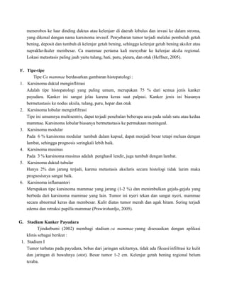 menerobos ke luar dinding duktus atau kelenjarr di daerah lobulus dan invasi ke dalam stroma,
yang dikenal dengan nama karsinoma invasif. Penyebaran tumor terjadi melalui pembuluh getah
bening, deposit dan tumbuh di kelenjar getah bening, sehingga kelenjar getah bening aksiler atau
supraklavikuler membesar. Ca mammae pertama kali menyebar ke kelenjar aksila regional.
Lokasi metastasis paling jauh yaitu tulang, hati, paru, pleura, dan otak (Heffner, 2005).
F. Tipe-tipe
Tipe Ca mammae berdasarkan gambaran histopatologi :
1. Karsinoma duktal menginflitrasi
Adalah tipe histopatologi yang paling umum, merupakan 75 % dari semua jenis kanker
payudara. Kanker ini sangat jelas karena keras saat palpasi. Kanker jenis ini biasanya
bermetastasis ke nodus aksila, tulang, paru, hepar dan otak
2. Karsinoma lobular menginfiltrasi
Tipe ini umumnya multisentris, dapat terjadi penebalan beberapa area pada salah satu atau kedua
mammae. Karsinoma lobular biasanya bermetastasis ke permukaan meningeal.
3. Karsinoma modular
Pada 6 % karsinoma modular tumbuh dalam kapsul, dapat menjadi besar tetapi meluas dengan
lambat, sehingga prognosis seringkali lebih baik.
4. Karsinoma musinus
Pada 3 % karsinoma musinus adalah penghasil lendir, juga tumbuh dengan lambat.
5. Karsinoma duktal-tubular
Hanya 2% dan jarang terjadi, karena metastasis aksilaris secara histologi tidak lazim maka
prognosisnya sangat baik.
6. Karsinoma inflamantori
Merupakan tipe karsinoma mammae yang jarang (1-2 %) dan menimbulkan gejala-gejala yang
berbeda dari karsinoma mammae yang lain. Tumor ini nyeri tekan dan sangat nyeri, mammae
secara abnormal keras dan membesar. Kulit diatas tumor merah dan agak hitam. Sering terjadi
edema dan retraksi papilla mammae (Prawirohardjo, 2005).
G. Stadium Kanker Payudara
Tjindarbumi (2002) membagi stadium ca mammae yanng disesuaikan dengan aplikasi
klinis sebagai berikut :
1. Stadium I
Tumor terbatas pada payudara, bebas dari jaringan sekitarnya, tidak ada fiksasi/infiltrasi ke kulit
dan jaringan di bawahnya (otot). Besar tumor 1-2 cm. Kelenjar getah bening regional belum
teraba.
 