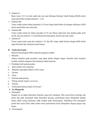 2. Stadium II
Besar tumor 2,5-5 cm dan sudah ada satu atau beberapa Kelenjar Getah Bening (KGB) aksila
yang masih bebas dengan diameter < 2 cm.
3. Stadium IIIa
Tumor sudah meluas dalam payudara (5-10 cm) tetapi masih bebas di jaringan sekitarnya, KGB
aksila masih bebas satu sama lain.
4. Stadium IIIb
Tumor sudah meluas ke dalam payudara (5-10 cm) fiksasi pada kulit atau dinding dada, kulit
merah, dan ada oedema (>1/3 permukaan kulit payudara), ulserasi dan atau nodul.
5. Stadium IV
Tumor seperti pada yang lain (stadium I, II, dan III), tetapi sudah disertai dengan KGB aksila
supra-klavikula dan metastasis jauh lainnya.
H. Tanda dan Gejala
Menurut Suryaningsih 2009, tanda dan gejalanya adalah :
1. Benjolan
Adanya benjolan pada payudara yang dapat diraba dengan tangan. Semakin lama benjolan
tersebut semakin mengeras dan bentuknya tidak beraturan.
2. Perubahan kulit pada payudara
a. Kulit tertarik (skin dimpling)
b. Benjolan yang dapat dilihat (visible lump)
c. Eritema
d. Ulkus
3. Kelainan pada putting
a. Putting tertarik (nipple retraction)
b. Eksema
c. Cairan pada putting (nipple discharge)
I. Tes Diagnostik
a. Mamografi
Dengan tes ini dapat ditemukan benjolan yang kecil sekalipun. Bila secara klinis dicurigai ada
tumor dan pada mamografi tidak ditemukan apa-apa, pemeriksaan harus dilanjutkan dengan
biopsi sebab sering karsinoma tidak tampak pada mammogram. Sebaliknya bila mamografi
positif dan secara klinis tidak teraba tumor pemeriksaan harus dilanjutkan dengan pungsi atau
biopsi.
b. Ulrasonografi
 