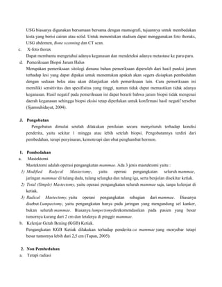 USG biasanya digunakan bersamaan bersama dengan mamografi, tujuannya untuk membedakan
kista yang berisi cairan atau solid. Untuk menentukan stadium dapat menggunakan foto thoraks,
USG abdomen, Bone scanning dan CT scan.
c. X-foto thorax
Dapat membantu mengetahui adanya keganasan dan mendeteksi adanya metastase ke paru-paru.
d. Pemeriksaan Biopsi Jarum Halus
Merupakan pemeriksaan sitologi dimana bahan pemeriksaan diperoleh dari hasil punksi jarum
terhadap lesi yang dapat dipakai untuk menentukan apakah akan segera disiapkan pembedahan
dengan sediaan beku atau akan dilanjutkan oleh pemeriksaan lain. Cara pemeriksaan ini
memiliki sensitivitas dan spesifisitas yang tinggi, namun tidak dapat memastikan tidak adanya
keganasan. Hasil negatif pada pemeriksaan ini dapat berarti bahwa jarum biopsi tidak mengenai
daerah keganasan sehingga biopsi eksisi tetap diperlukan untuk konfirmasi hasil negatif tersebut
(Sjamsuhidayat, 2004).
J. Pengobatan
Pengobatan dimulai setelah dilakukan penilaian secara menyeluruh terhadap kondisi
penderita, yaitu sekitar 1 minggu atau lebih setelah biopsi. Pengobatannya terdiri dari
pembedahan, terapi penyinaran, kemoterapi dan obat penghambat hormon.
1. Pembedahan
a. Mastektomi
Mastektomi adalah operasi pengangkatan mammae. Ada 3 jenis mastektomi yaitu :
1) Modified Radycal Mastectomy, yaitu operasi pengangkatan seluruh mammae,
jaringan mammae di tulang dada, tulang selangka dan tulang iga, serta benjolan disekitar ketiak.
2) Total (Simple) Mastectomy, yaitu operasi pengangkatan seluruh mammae saja, tanpa kelenjar di
ketiak.
3) Radical Mastectomy, yaitu operasi pengangkatan sebagian dari mammae. Biasanya
disebut Lumpectomy, yaitu pengangkatan hanya pada jaringan yang mengandung sel kanker,
bukan seluruh mammae. Biasanya lumpectomydirekomendasikan pada pasien yang besar
tumornya kurang dari 2 cm dan letaknya di pinggir mammae.
b. Kelenjar Getah Bening (KGB) Ketiak.
Pengangkatan KGB Ketiak dilakukan terhadap penderita ca mammae yang menyebar tetapi
besar tumornya lebih dari 2,5 cm (Tapan, 2005).
2. Non Pembedahan
a. Terapi radiasi
 