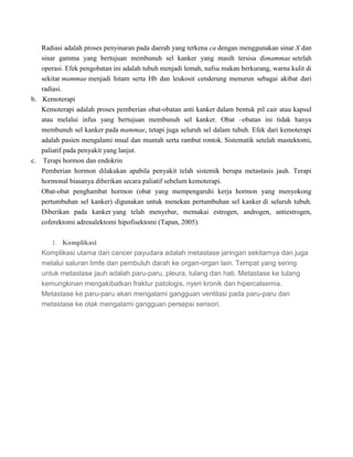 Radiasi adalah proses penyinaran pada daerah yang terkena ca dengan menggunakan sinar X dan
sinar gamma yang bertujuan membunuh sel kanker yang masih tersisa dimammae setelah
operasi. Efek pengobatan ini adalah tubuh menjadi lemah, nafsu makan berkurang, warna kulit di
sekitar mammae menjadi hitam serta Hb dan leukosit cenderung menurun sebagai akibat dari
radiasi.
b. Kemoterapi
Kemoterapi adalah proses pemberian obat-obatan anti kanker dalam bentuk pil cair atau kapsul
atau melalui infus yang bertujuan membunuh sel kanker. Obat –obatan ini tidak hanya
membunuh sel kanker pada mammae, tetapi juga seluruh sel dalam tubuh. Efek dari kemoterapi
adalah pasien mengalami mual dan muntah serta rambut rontok. Sistematik setelah mastektomi,
paliatif pada penyakit yang lanjut.
c. Terapi hormon dan endokrin
Pemberian hormon dilakukan apabila penyakit telah sistemik berupa metastasis jauh. Terapi
hormonal biasanya diberikan secara paliatif sebelum kemoterapi.
Obat-obat penghambat hormon (obat yang mempengaruhi kerja hormon yang menyokong
pertumbuhan sel kanker) digunakan untuk menekan pertumbuhan sel kanker di seluruh tubuh.
Diberikan pada kanker yang telah menyebar, memakai estrogen, androgen, antiestrogen,
coferektomi adrenalektomi hipofisektomi (Tapan, 2005).
1. Komplikasi
Komplikasi utama dari cancer payudara adalah metastase jaringan sekitarnya dan juga
melalui saluran limfe dan pembuluh darah ke organ-organ lain. Tempat yang sering
untuk metastase jauh adalah paru-paru, pleura, tulang dan hati. Metastase ke tulang
kemungkinan mengakibatkan fraktur patologis, nyeri kronik dan hipercalsemia.
Metastase ke paru-paru akan mengalami gangguan ventilasi pada paru-paru dan
metastase ke otak mengalami gangguan persepsi sensori.
 