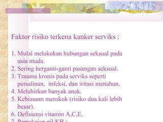 Faktor risiko terkena kanker serviks :
1. Mulai melakukan hubungan seksual pada
usia muda.
2. Sering berganti-ganti pasangan seksual.
3. Trauma kronis pada serviks seperti
persalinan, infeksi, dan iritasi menahun.
4. Melahirkan banyak anak.
5. Kebiasaan merokok (risiko dua kali lebih
besar).
6. Defisiensi vitamin A,C,E.
 
