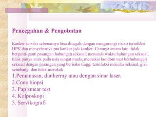 Pencegahan & Pengobatan
Kanker serviks sebenarnya bisa dicegah dengan mengurangi risiko terinfeksi
HPV dan menyebarnya pra kanker jadi kanker. Caranya antara lain, tidak
berganti-ganti pasangan hubungan seksual, menunda waktu hubungan seksual,
tidak punya anak pada usia sangat muda, memakai kondom saat berhubungan
seksual dengan pasangan yang berisiko tinggi terinfeksi menular seksual, gizi
seimbang, dan tidak merokok
1.Pemanasan, diathermy atau dengan sinar laser.
2.Cone biopsi
3. Pap smear test
4. Kolposkopi
5. Servikografi
 