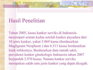 Hasil Penelitian
Tahun 2005, kasus kanker serviks di Indonesia
menempati urutan kedua setelah kanker payudara dari
10 jenis kanker, yakni 5.069 kasus (berdasarkan
Maglignant Neoplasm ) dan 6.511 kasus berdasarkan
letak infeksinya. Berdasarkan data rumah sakit,
prevalensi kanker ginekologis Indonesia tahun 2007
berjumlah 2.970 kasus. Namun kanker serviks
merupakan salah satu jenis kanker yang dapat dicegah.
 