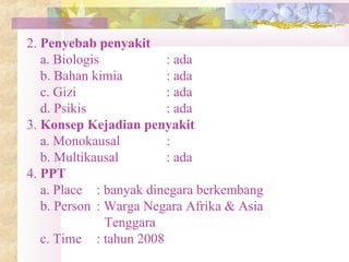 2. Penyebab penyakit
a. Biologis : ada
b. Bahan kimia : ada
c. Gizi : ada
d. Psikis : ada
3. Konsep Kejadian penyakit
a. Monokausal :
b. Multikausal : ada
4. PPT
a. Place : banyak dinegara berkembang
b. Person : Warga Negara Afrika & Asia
Tenggara
c. Time : tahun 2008
 