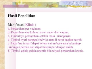 Hasil Penelitian
Manifestasi Klinis :
a. Perdarahan per vaginam
b. Keputihan atau keluar cairan encer dari vagina.
c. Timbulnya perdarahan setelah masa menopause.
d Timbul nyeri panggul (pelvis) atau di perut bagian bawah
e Pada fase invasif dapat keluar cairan berwarna kekuning-
kuningan,berbau dan dapat bercampur dengan darah.
F. Timbul gejala-gejala anemia bila terjadi perdarahan kronis.
 