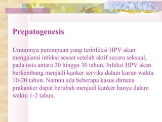 Prepatogenesis
Umumnya perempuan yang terinfeksi HPV akan
mengalami infeksi sesaat setelah aktif secara seksual,
pada usia antara 20 hingga 30 tahun. Infeksi HPV akan
berkembang menjadi kanker serviks dalam kurun waktu
10-20 tahun. Namun ada beberapa kasus dimana
prakanker dapat berubah menjadi kanker hanya dalam
waktu 1-2 tahun.
 