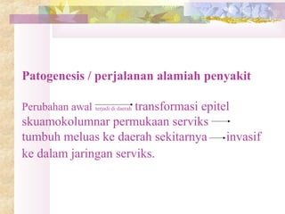 Patogenesis / perjalanan alamiah penyakit
Perubahan awal terjadi di daerah transformasi epitel
skuamokolumnar permukaan serviks
tumbuh meluas ke daerah sekitarnya invasif
ke dalam jaringan serviks.
 